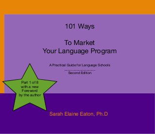 101 Ways
To Market
Your Language Program
A Practical Guide for Language Schools
__________________
Second Edition
Sarah Elaine Eaton, Ph.D
Part 1 of 8
with a new
Foreword
by the author
 