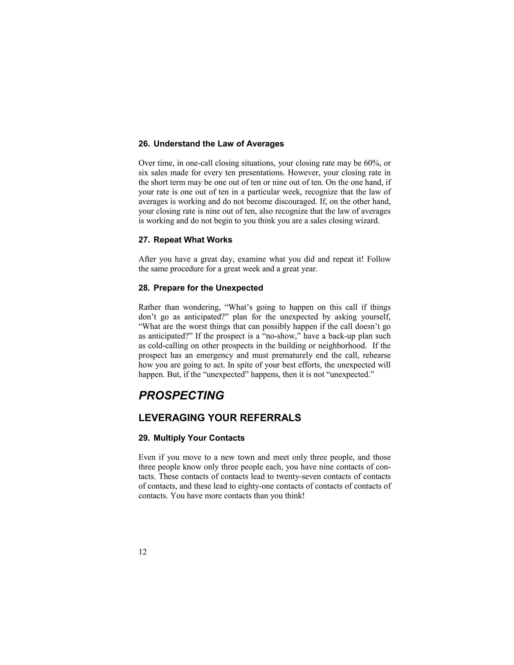 15
26. Understand the Law of Averages
Over time, in one-call closing situations, your closing rate may be 60%, or
six sales made for every ten presentations. However, your closing rate in
the short term may be one out of ten or nine out of ten. On the one hand, if
your rate is one out of ten in a particular week, recognize that the law of
averages is working and do not become discouraged. If, on the other hand,
your closing rate is nine out of ten, also recognize that the law of averages
is working and do not begin to you think you are a sales closing wizard.
27. Repeat What Works
After you have a great day, examine what you did and repeat it! Follow
the same procedure for a great week and a great year.
28. Prepare for the Unexpected
Rather than wondering, “What’s going to happen on this call if things
don’t go as anticipated?” plan for the unexpected by asking yourself,
“What are the worst things that can possibly happen if the call doesn’t go
as anticipated?” If the prospect is a “no-show,” have a back-up plan such
as cold-calling on other prospects in the building or neighborhood. If the
prospect has an emergency and must prematurely end the call, rehearse
how you are going to act. In spite of your best efforts, the unexpected will
happen. But, if the “unexpected” happens, then it is not “unexpected.”
PROSPECTING
LEVERAGING YOUR REFERRALS
29. Multiply Your Contacts
Even if you move to a new town and meet only three people, and those
three people know only three people each, you have nine contacts of con-
tacts. These contacts of contacts lead to twenty-seven contacts of contacts
of contacts, and these lead to eighty-one contacts of contacts of contacts of
contacts. You have more contacts than you think!
12
 