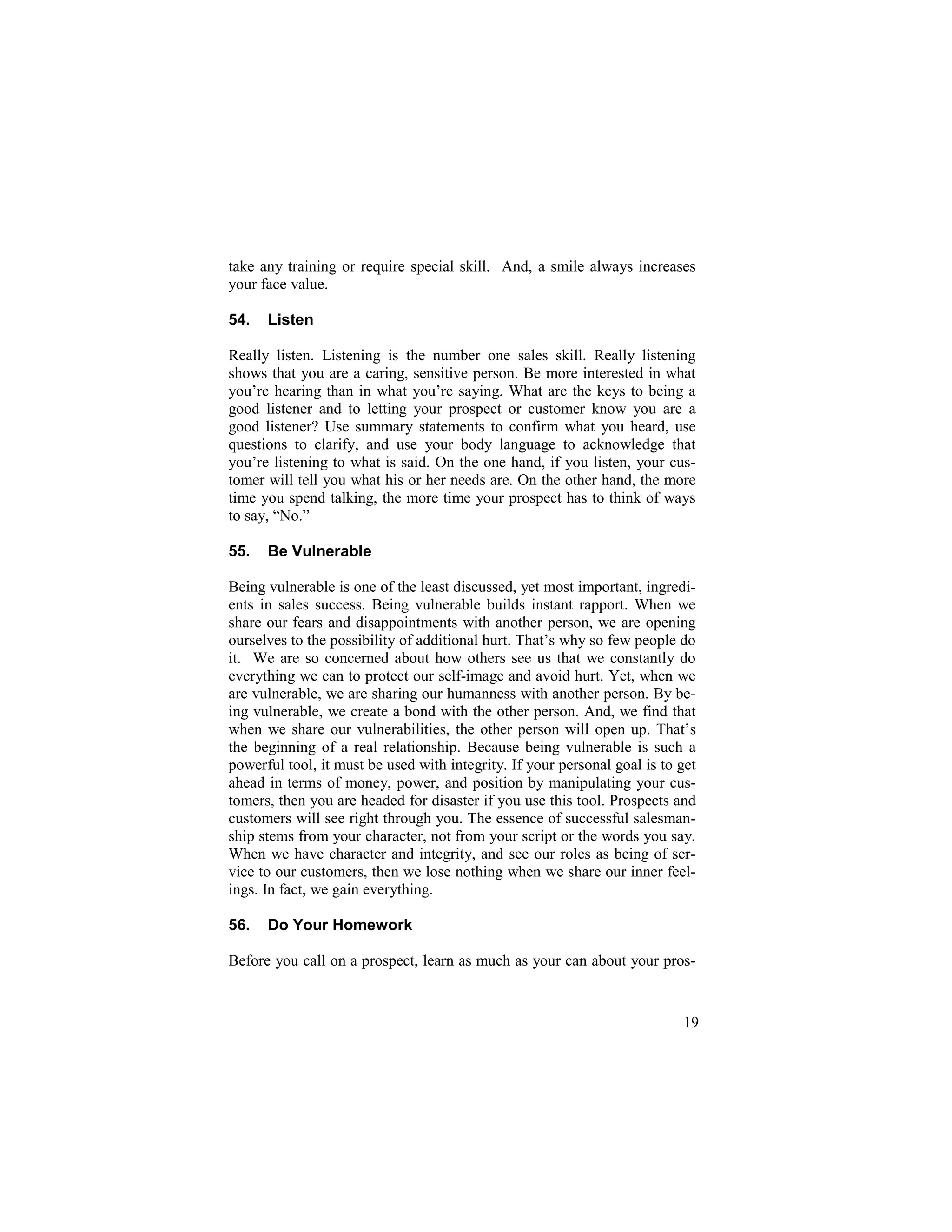 take any training or require special skill. And, a smile always increases
your face value.
54. Listen
Really listen. Listening is the number one sales skill. Really listening
shows that you are a caring, sensitive person. Be more interested in what
you’re hearing than in what you’re saying. What are the keys to being a
good listener and to letting your prospect or customer know you are a
good listener? Use summary statements to confirm what you heard, use
questions to clarify, and use your body language to acknowledge that
you’re listening to what is said. On the one hand, if you listen, your cus-
tomer will tell you what his or her needs are. On the other hand, the more
time you spend talking, the more time your prospect has to think of ways
to say, “No.”
55. Be Vulnerable
Being vulnerable is one of the least discussed, yet most important, ingredi-
ents in sales success. Being vulnerable builds instant rapport. When we
share our fears and disappointments with another person, we are opening
ourselves to the possibility of additional hurt. That’s why so few people do
it. We are so concerned about how others see us that we constantly do
everything we can to protect our self-image and avoid hurt. Yet, when we
are vulnerable, we are sharing our humanness with another person. By be-
ing vulnerable, we create a bond with the other person. And, we find that
when we share our vulnerabilities, the other person will open up. That’s
the beginning of a real relationship. Because being vulnerable is such a
powerful tool, it must be used with integrity. If your personal goal is to get
ahead in terms of money, power, and position by manipulating your cus-
tomers, then you are headed for disaster if you use this tool. Prospects and
customers will see right through you. The essence of successful salesman-
ship stems from your character, not from your script or the words you say.
When we have character and integrity, and see our roles as being of ser-
vice to our customers, then we lose nothing when we share our inner feel-
ings. In fact, we gain everything.
56. Do Your Homework
Before you call on a prospect, learn as much as your can about your pros-
19
 