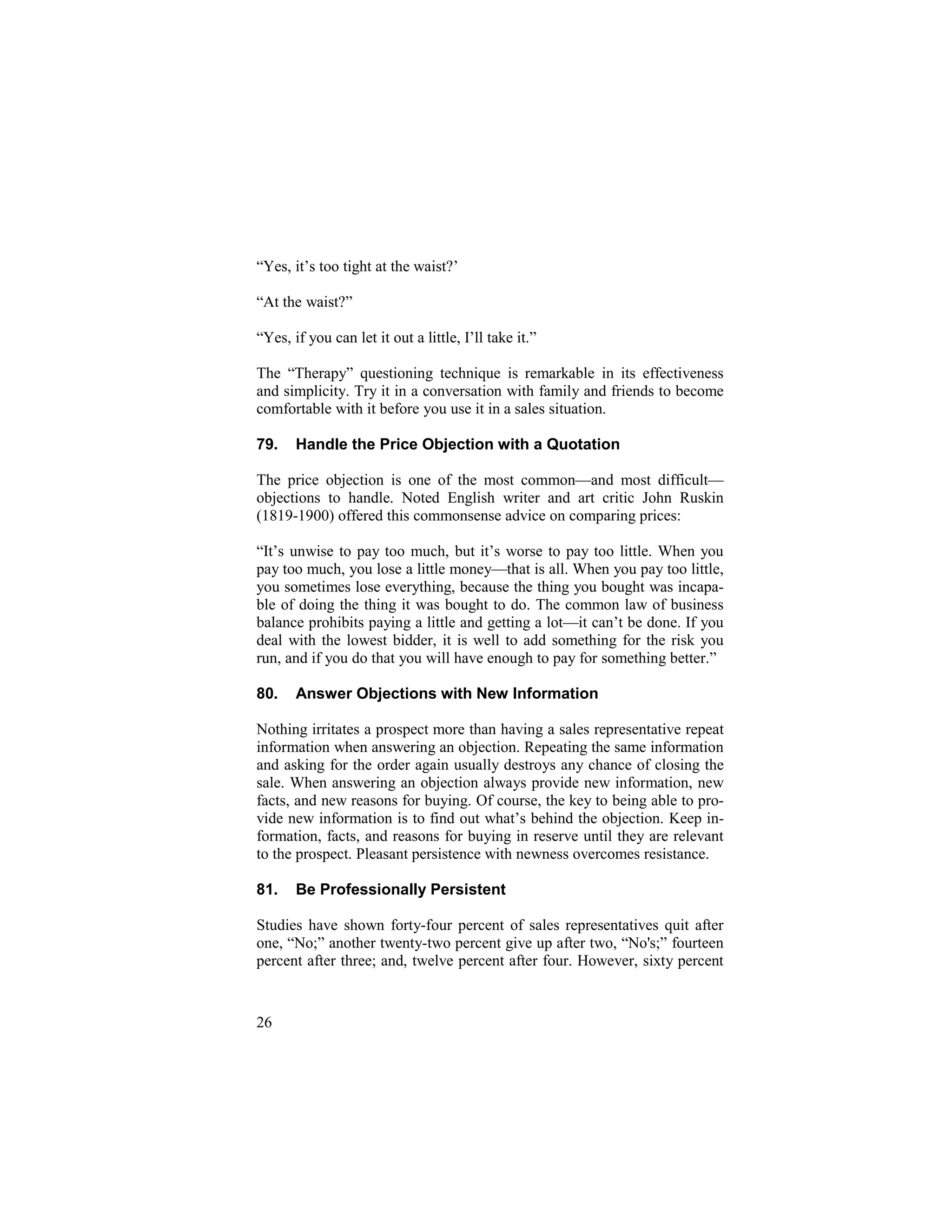 29
“Yes, it’s too tight at the waist?’
“At the waist?”
“Yes, if you can let it out a little, I’ll take it.”
The “Therapy” questioning technique is remarkable in its effectiveness
and simplicity. Try it in a conversation with family and friends to become
comfortable with it before you use it in a sales situation.
79. Handle the Price Objection with a Quotation
The price objection is one of the most common—and most difficult—
objections to handle. Noted English writer and art critic John Ruskin
(1819-1900) offered this commonsense advice on comparing prices:
“It’s unwise to pay too much, but it’s worse to pay too little. When you
pay too much, you lose a little money—that is all. When you pay too little,
you sometimes lose everything, because the thing you bought was incapa-
ble of doing the thing it was bought to do. The common law of business
balance prohibits paying a little and getting a lot—it can’t be done. If you
deal with the lowest bidder, it is well to add something for the risk you
run, and if you do that you will have enough to pay for something better.”
80. Answer Objections with New Information
Nothing irritates a prospect more than having a sales representative repeat
information when answering an objection. Repeating the same information
and asking for the order again usually destroys any chance of closing the
sale. When answering an objection always provide new information, new
facts, and new reasons for buying. Of course, the key to being able to pro-
vide new information is to find out what’s behind the objection. Keep in-
formation, facts, and reasons for buying in reserve until they are relevant
to the prospect. Pleasant persistence with newness overcomes resistance.
81. Be Professionally Persistent
Studies have shown forty-four percent of sales representatives quit after
one, “No;” another twenty-two percent give up after two, “No's;” fourteen
percent after three; and, twelve percent after four. However, sixty percent
26
 