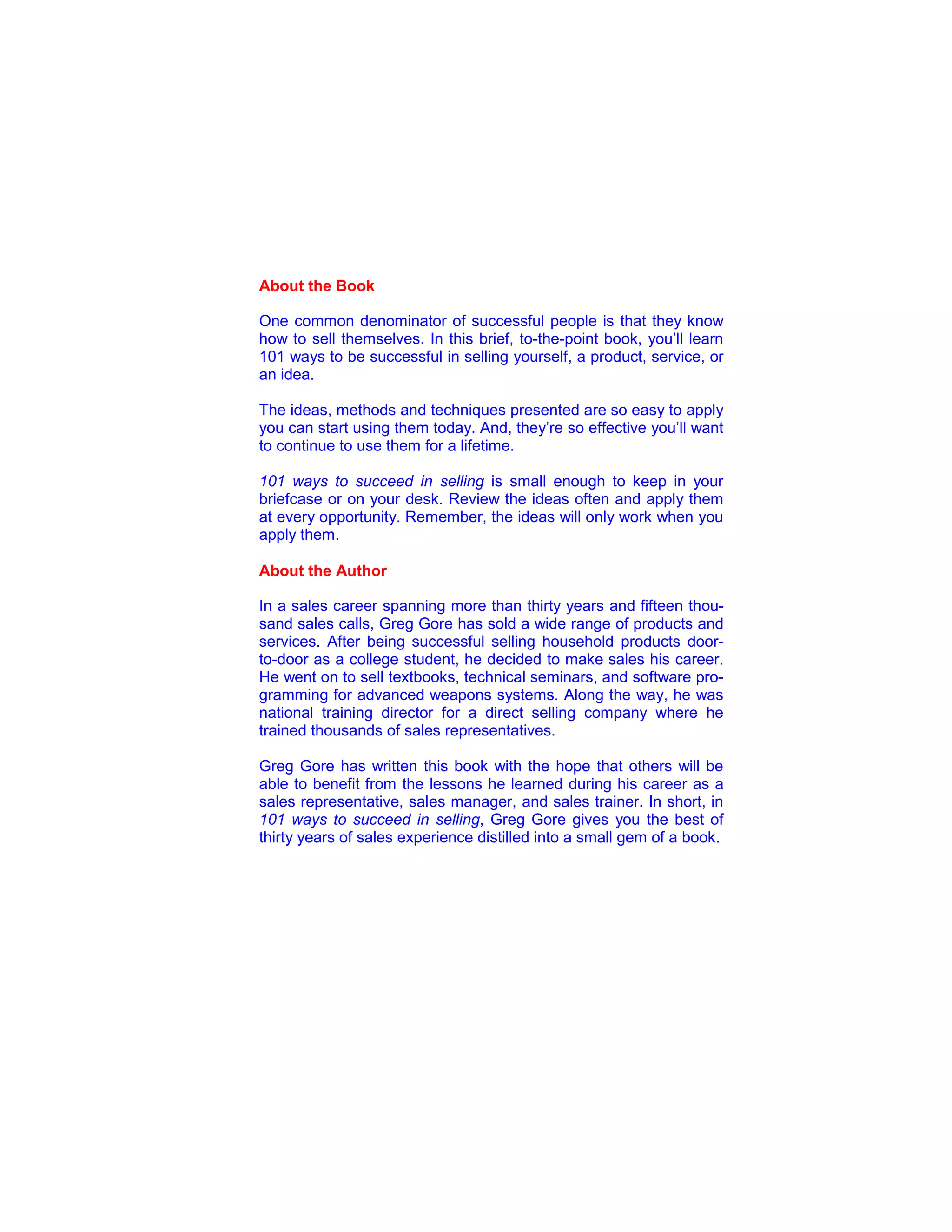3
About the Book
One common denominator of successful people is that they know
how to sell themselves. In this brief, to-the-point book, you’ll learn
101 ways to be successful in selling yourself, a product, service, or
an idea.
The ideas, methods and techniques presented are so easy to apply
you can start using them today. And, they’re so effective you’ll want
to continue to use them for a lifetime.
101 ways to succeed in selling is small enough to keep in your
briefcase or on your desk. Review the ideas often and apply them
at every opportunity. Remember, the ideas will only work when you
apply them.
About the Author
In a sales career spanning more than thirty years and fifteen thou-
sand sales calls, Greg Gore has sold a wide range of products and
services. After being successful selling household products door-
to-door as a college student, he decided to make sales his career.
He went on to sell textbooks, technical seminars, and software pro-
gramming for advanced weapons systems. Along the way, he was
national training director for a direct selling company where he
trained thousands of sales representatives.
Greg Gore has written this book with the hope that others will be
able to benefit from the lessons he learned during his career as a
sales representative, sales manager, and sales trainer. In short, in
101 ways to succeed in selling, Greg Gore gives you the best of
thirty years of sales experience distilled into a small gem of a book.
 