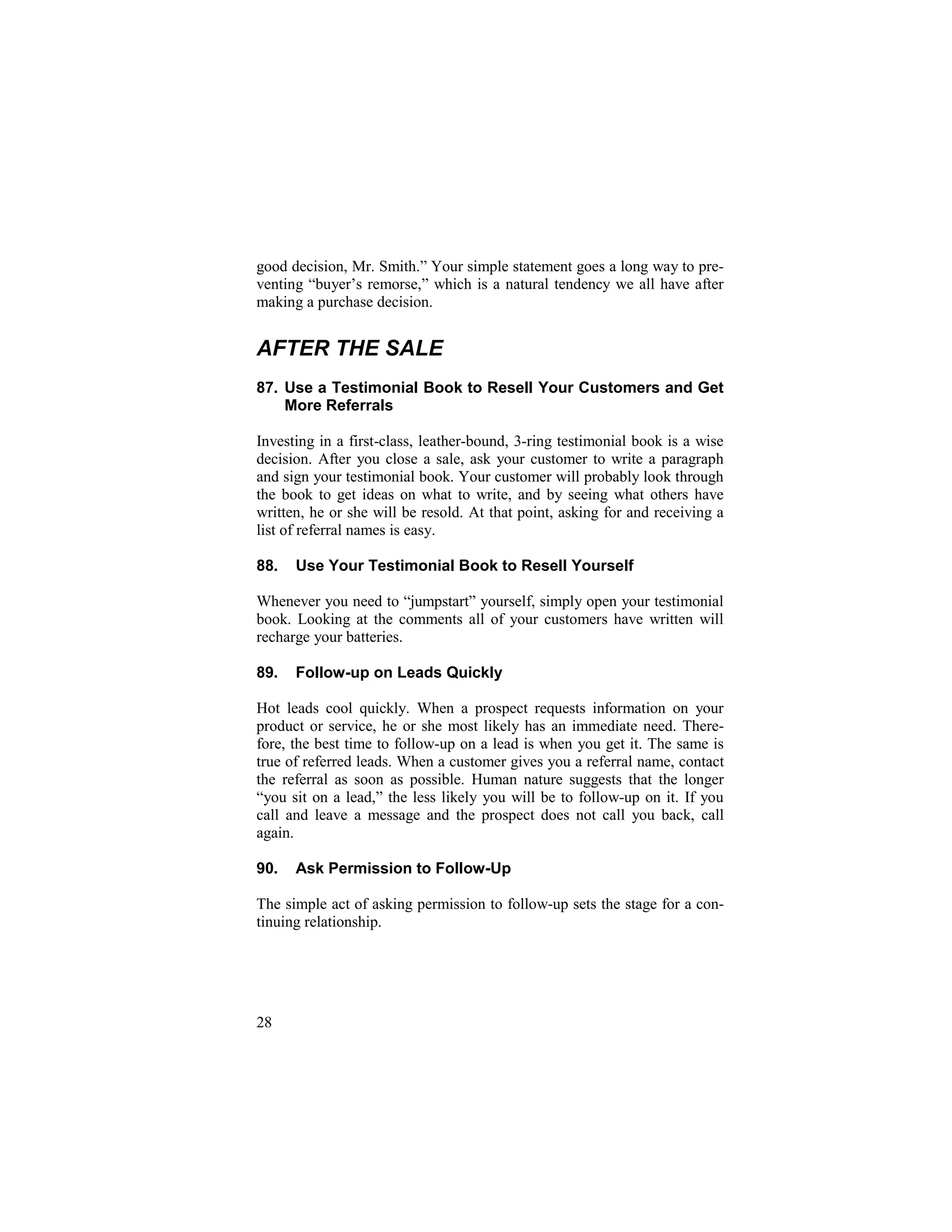31
good decision, Mr. Smith.” Your simple statement goes a long way to pre-
venting “buyer’s remorse,” which is a natural tendency we all have after
making a purchase decision.
AFTER THE SALE
87. Use a Testimonial Book to Resell Your Customers and Get
More Referrals
Investing in a first-class, leather-bound, 3-ring testimonial book is a wise
decision. After you close a sale, ask your customer to write a paragraph
and sign your testimonial book. Your customer will probably look through
the book to get ideas on what to write, and by seeing what others have
written, he or she will be resold. At that point, asking for and receiving a
list of referral names is easy.
88. Use Your Testimonial Book to Resell Yourself
Whenever you need to “jumpstart” yourself, simply open your testimonial
book. Looking at the comments all of your customers have written will
recharge your batteries.
89. Follow-up on Leads Quickly
Hot leads cool quickly. When a prospect requests information on your
product or service, he or she most likely has an immediate need. There-
fore, the best time to follow-up on a lead is when you get it. The same is
true of referred leads. When a customer gives you a referral name, contact
the referral as soon as possible. Human nature suggests that the longer
“you sit on a lead,” the less likely you will be to follow-up on it. If you
call and leave a message and the prospect does not call you back, call
again.
90. Ask Permission to Follow-Up
The simple act of asking permission to follow-up sets the stage for a con-
tinuing relationship.
28
 