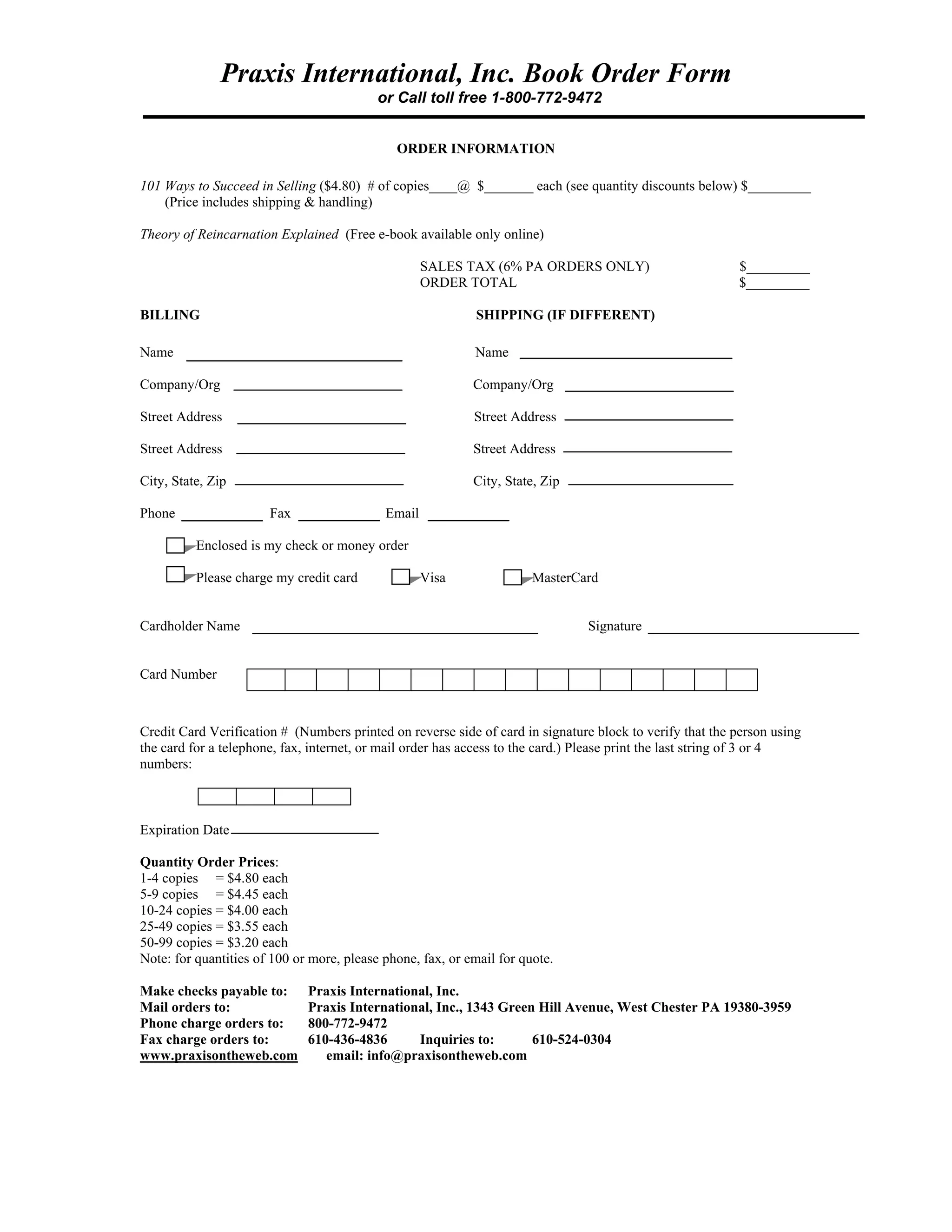 Praxis International, Inc. Book Order Form
or Call toll free 1-800-772-9472
ORDER INFORMATION
101 Ways to Succeed in Selling ($4.80) # of copies____@ $_______ each (see quantity discounts below) $_________
(Price includes shipping & handling)
Theory of Reincarnation Explained (Free e-book available only online)
SALES TAX (6% PA ORDERS ONLY) $_________
ORDER TOTAL $_________
BILLING SHIPPING (IF DIFFERENT)
Name Name
Company/Org Company/Org
Street Address Street Address
Street Address Street Address
City, State, Zip City, State, Zip
Phone Fax Email
Enclosed is my check or money order
Please charge my credit card Visa MasterCard
Cardholder Name Signature
Card Number
Credit Card Verification # (Numbers printed on reverse side of card in signature block to verify that the person using
the card for a telephone, fax, internet, or mail order has access to the card.) Please print the last string of 3 or 4
numbers:
Expiration Date
Quantity Order Prices:
1-4 copies = $4.80 each
5-9 copies = $4.45 each
10-24 copies = $4.00 each
25-49 copies = $3.55 each
50-99 copies = $3.20 each
Note: for quantities of 100 or more, please phone, fax, or email for quote.
Make checks payable to: Praxis International, Inc.
Mail orders to: Praxis International, Inc., 1343 Green Hill Avenue, West Chester PA 19380-3959
Phone charge orders to: 800-772-9472
Fax charge orders to: 610-436-4836 Inquiries to: 610-524-0304
www.praxisontheweb.com email: info@praxisontheweb.com
 