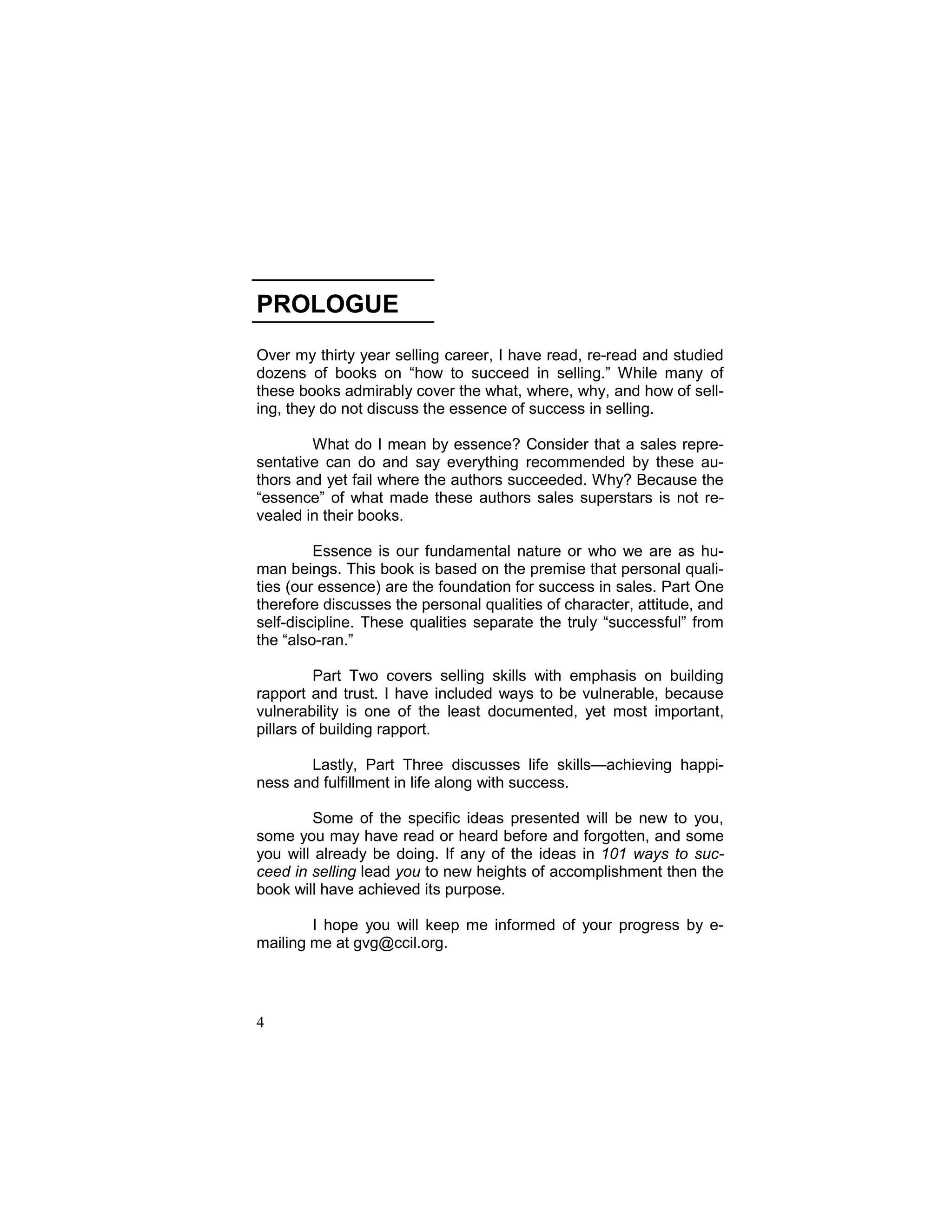 7
PROLOGUE
Over my thirty year selling career, I have read, re-read and studied
dozens of books on “how to succeed in selling.” While many of
these books admirably cover the what, where, why, and how of sell-
ing, they do not discuss the essence of success in selling.
What do I mean by essence? Consider that a sales repre-
sentative can do and say everything recommended by these au-
thors and yet fail where the authors succeeded. Why? Because the
“essence” of what made these authors sales superstars is not re-
vealed in their books.
Essence is our fundamental nature or who we are as hu-
man beings. This book is based on the premise that personal quali-
ties (our essence) are the foundation for success in sales. Part One
therefore discusses the personal qualities of character, attitude, and
self-discipline. These qualities separate the truly “successful” from
the “also-ran.”
Part Two covers selling skills with emphasis on building
rapport and trust. I have included ways to be vulnerable, because
vulnerability is one of the least documented, yet most important,
pillars of building rapport.
Lastly, Part Three discusses life skills—achieving happi-
ness and fulfillment in life along with success.
Some of the specific ideas presented will be new to you,
some you may have read or heard before and forgotten, and some
you will already be doing. If any of the ideas in 101 ways to suc-
ceed in selling lead you to new heights of accomplishment then the
book will have achieved its purpose.
I hope you will keep me informed of your progress by e-
mailing me at gvg@ccil.org.
4
 