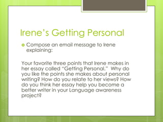 Irene’s Getting PersonalCompose an email message to Irene explaining:Your favorite three points that Irene makes in her essay called “Getting Personal.”  Why do you like the points she makes about personal writing? How do you relate to her views? How do you think her essay help you become a better writer in your Language awareness project? 