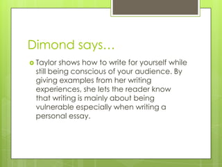 Dimond says…Taylor shows how to write for yourself while still being conscious of your audience. By giving examples from her writing experiences, she lets the reader know that writing is mainly about being vulnerable especially when writing a personal essay. 