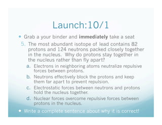 Launch:10/1
  Grab a your binder and immediately take a seat
 5.  The most abundant isotope of lead contains 82
    protons and 124 neutrons packed closely together
    in the nucleus. Why do protons stay together in
    the nucleus rather than fly apart?
   a.  Electrons in neighboring atoms neutralize repulsive
       forces between protons.
   b.  Neutrons effectively block the protons and keep
       them far apart to prevent repulsion.
   c.  Electrostatic forces between neutrons and protons
       hold the nucleus together.
   d.  Nuclear forces overcome repulsive forces between
       protons in the nucleus.
  Write a complete sentence about why it is correct!
 