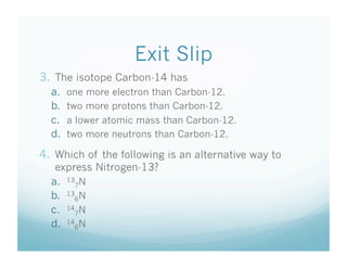 Exit Slip
3.  The isotope Carbon-14 has
  a.    one more electron than Carbon-12.
  b.    two more protons than Carbon-12.
  c.    a lower atomic mass than Carbon-12.
  d.    two more neutrons than Carbon-12.

4.  Which of the following is an alternative way to
   express Nitrogen-13?
  a.  137N
  b.  136N
  c.  147N
  d.  146N
 