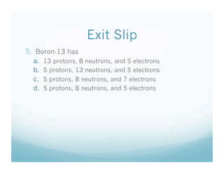 Exit Slip
5.  Boron-13 has
  a.    13 protons, 8 neutrons, and 5 electrons
  b.    5 protons, 13 neutrons, and 5 electrons
  c.    5 protons, 8 neutrons, and 7 electrons
  d.    5 protons, 8 neutrons, and 5 electrons
 