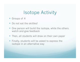 Isotope Activity
  Groups of 4
  Do not eat the skittles!
  One person will build the isotope, while the others
  watch and give feedback

  Then, all students will draw on their own paper
  Finally, students will be asked to express the
  isotope in an alternative way
 