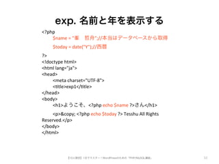 exp. 名前と年を表示する 
【10人限定】1日でマスター！WordPressのための「PHP/MySQL講座」 
52 
<?php 
5 $name5=5"峯　哲舟";//本当はデータベースから取得 
5 $today5=5date("Y");//西暦 
?> 
<!doctype5html> 
<html5lang="ja"> 
<head> 
5 <meta5charset="UTFg8"> 
5 <tle>exp1</tle> 
</head> 
<body> 
5 <h1>ようこそ、<?php5echo5$name5?>さん</h1> 
5 <p>&copy;5<?php5echo5$today5?>5Tesshu5All5Rights5 
Reserved.</p> 
</body> 
</html> 
 