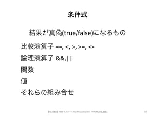 条件式 
結果が真偽(true/false)になるもの 
【10人限定】1日でマスター！WordPressのための「PHP/MySQL講座」 
88 
比較演算子5==,5<,5>,5>=,5<= 
論理演算子5&&,|| 
関数 
値 
それらの組み合せ 
 