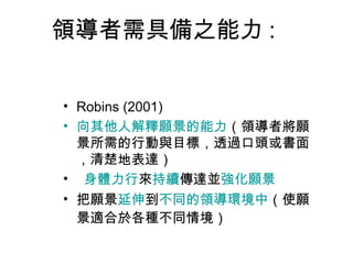 領導者需具備之能力 :


• Robins (2001)
• 向其他人解釋願景的能力（領導者將願
  景所需的行動與目標，透過口頭或書面
  ，清楚地表達）
• 身體力行來持續傳達並強化願景
• 把願景延伸到不同的領導環境中（使願
  景適合於各種不同情境）
 