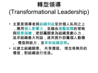 轉型領導
(Transformational Leadership)
• 主要是領導者將組織利益至於個人私利之上
  ，應用個人影響力，並藉由激勵鼓舞的策略
  與願景描繪，使部屬願意為組織貢獻心力，
  追求組織最大利益，進而提升部屬個人動機
  、 價值與能力，並革新組織型態。
• 以建立組織願景、 共享價值、 理念等無形的
  價值，對組織進行改造。
 