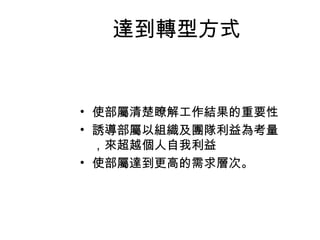 達到轉型方式


• 使部屬清楚瞭解工作結果的重要性
• 誘導部屬以組織及團隊利益為考量
  ，來超越個人自我利益
• 使部屬達到更高的需求層次。
 