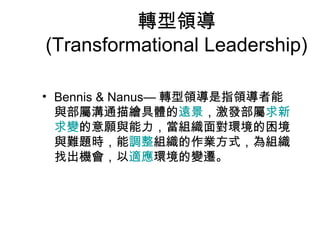 轉型領導
(Transformational Leadership)

• Bennis & Nanus— 轉型領導是指領導者能
  與部屬溝通描繪具體的遠景，激發部屬求新
  求變的意願與能力，當組織面對環境的困境
  與難題時，能調整組織的作業方式，為組織
  找出機會，以適應環境的變遷。
 