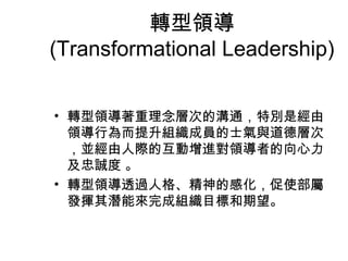 轉型領導
(Transformational Leadership)


• 轉型領導著重理念層次的溝通，特別是經由
  領導行為而提升組織成員的士氣與道德層次
  ，並經由人際的互動增進對領導者的向心力
  及忠誠度 。
• 轉型領導透過人格、精神的感化，促使部屬
  發揮其潛能來完成組織目標和期望。
 