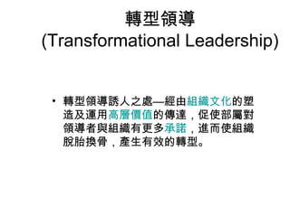 轉型領導
(Transformational Leadership)


 • 轉型領導誘人之處—經由組織文化的塑
   造及運用高層價值的傳達，促使部屬對
   領導者與組織有更多承諾，進而使組織
   脫胎換骨，產生有效的轉型。
 