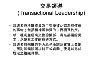 交易領導
  (Transactional Leadership)

• 領導者與所屬成員為了交換彼此認為有價值
  的事物（包括精神與物質的）而相互約定。
• 以一種利益磋商交換的關係，滿足部屬的需
  求，以使其工作的領導方式。
• 領導者對部屬的努力給予承諾及實質上獎勵
  ，而對其偏誤與以糾正或處罰，使得以完成
  既定之組織目標。
 