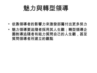 魅力與轉型領導

• 依靠領導者的影響力來激發部屬付出更多努力
• 魅力領導要追隨者採用其人生觀；轉型領導企
  圖教導追隨者有能力質問自己的人生觀，甚至
  質問領導者所建立的觀點
 