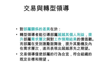交易與轉型領導

• 對部屬關係的差異在於：
• 轉型領導者能引導部屬超越其個人利益，提
  升部屬需求層次與對工作預期結果的價值觀。
  而部屬在受到激勵鼓舞後，提升其動機及內
  在需求層次，進而表現出超越原先之期望。
• 交易領導僅使部屬的行為合宜，符合組織的
  既定目標和期望 。
 