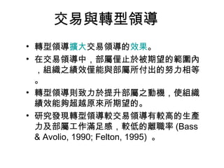 交易與轉型領導
• 轉型領導擴大交易領導的效果。
• 在交易領導中，部屬僅止於被期望的範圍內
  ，組織之績效僅能與部屬所付出的努力相等
  。
• 轉型領導則致力於提升部屬之動機，使組織
  績效能夠超越原來所期望的。
• 研究發現轉型領導較交易領導有較高的生產
  力及部屬工作滿足感，較低的離職率 (Bass
  & Avolio, 1990; Felton, 1995) 。
 