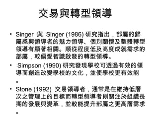 交易與轉型領導
• Singer 與 Singer (1986) 研究指出，部屬的歸
  屬感與領導者的魅力領導、個別關懷及整體轉型
  領導有顯著相關。順從程度低及高度成就需求的
  部屬，較偏愛智識啟發的轉型領導。
• Simpson (1990) 研究發現學校可透過有效的領
  導而創造改變學校的文化，並使學校更有效能
  。
• Stone (1992) 交易領導者，通常是在維持低層
  次之管理上的目標而轉型領導者則關注於組織長
  期的發展與變革，並較能提升部屬之更高層需求
  。
 