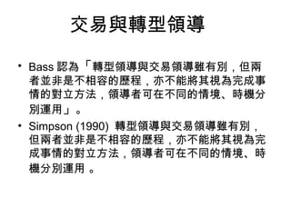 交易與轉型領導
• Bass 認為「轉型領導與交易領導雖有別，但兩
  者並非是不相容的歷程，亦不能將其視為完成事
  情的對立方法，領導者可在不同的情境、時機分
  別運用」。
• Simpson (1990) 轉型領導與交易領導雖有別，
  但兩者並非是不相容的歷程，亦不能將其視為完
  成事情的對立方法，領導者可在不同的情境、時
  機分別運用 。
 