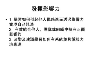發揮影響力
• 1. 學習如何引起他人觀感進而透過影響力
  實現自己想法
  2. 有效結合他人、團隊或組織中擁有正面
  影響的
  3. 改變及建議學習如何有系統並具說服力
  地表達
 
