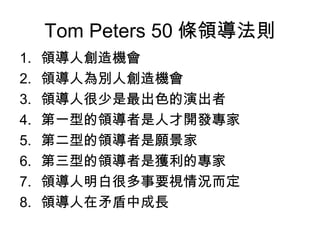 Tom Peters 50 條領導法則
1.   領導人創造機會
2.   領導人為別人創造機會
3.   領導人很少是最出色的演出者
4.   第一型的領導者是人才開發專家
5.   第二型的領導者是願景家
6.   第三型的領導者是獲利的專家
7.   領導人明白很多事要視情況而定
8.   領導人在矛盾中成長
 