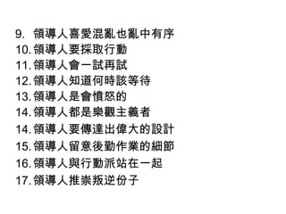 9. 領導人喜愛混亂也亂中有序
10. 領導人要採取行動
11. 領導人會一試再試
12. 領導人知道何時該等待
13. 領導人是會憤怒的
14. 領導人都是樂觀主義者
14. 領導人要傳達出偉大的設計
15. 領導人留意後勤作業的細節
16. 領導人與行動派站在一起
17. 領導人推崇叛逆份子
 