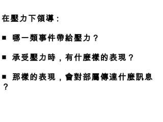 在壓力下領導 :

■ 哪一類事件帶給壓力？

■ 承受壓力時，有什麼樣的表現？

■ 那樣的表現，會對部屬傳達什麼訊息
？
 