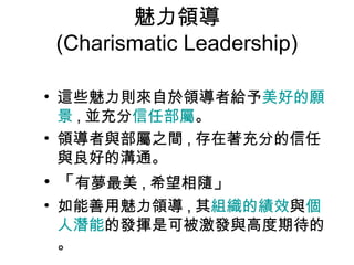 魅力領導
(Charismatic Leadership)

• 這些魅力則來自於領導者給予美好的願
  景 , 並充分信任部屬。
• 領導者與部屬之間 , 存在著充分的信任
  與良好的溝通。
• 「有夢最美 , 希望相隨」
• 如能善用魅力領導 , 其組織的績效與個
  人潛能的發揮是可被激發與高度期待的
  。
 