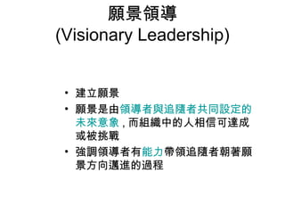 願景領導
(Visionary Leadership)


 • 建立願景
 • 願景是由領導者與追隨者共同設定的
   未來意象 , 而組織中的人相信可達成
   或被挑戰
 • 強調領導者有能力帶領追隨者朝著願
   景方向邁進的過程
 