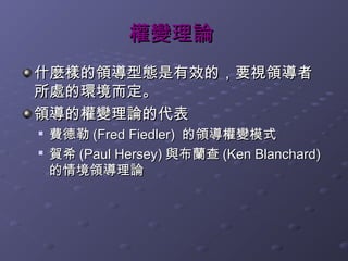 權變理論
什麼樣的領導型態是有效的，要視領導者
所處的環境而定。
領導的權變理論的代表
   費德勒 (Fred Fiedler) 的領導權變模式

    賀希 (Paul Hersey) 與布蘭查 (Ken Blanchard)
    的情境領導理論
 