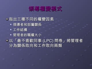 領導權變模式
指出三種不同的權變因素
   領導者和部屬關係
   工作結構

    管理者的職權大小
以「最不喜歡同事 (LPC) 問卷」將管理者
分為關係取向和工作取向兩類
 