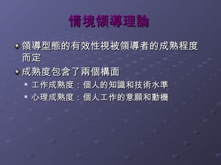 情境領導理論
領導型態的有效性視被領導者的成熟程度
而定
成熟度包含了兩個構面
   工作成熟度：個人的知識和技術水準

    心理成熟度：個人工作的意願和動機
 