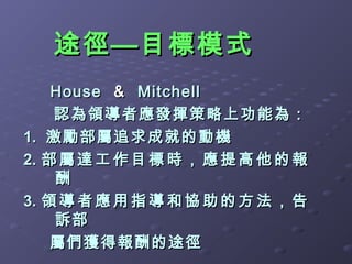 途徑—目標模式
    House ＆ Mitchell
    認為領導者應發揮策略上功能為：
1. 激勵部屬追求成就的動機
2. 部 屬 達 工 作 目 標 時 ， 應 提 高 他 的 報
    酬
3. 領 導 者 應 用 指 導 和 協 助 的 方 法 ， 告
    訴部
    屬們獲得報酬的途徑
 