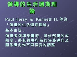 領導的生活週期理
    論
Paul Hersy ＆ Kenneth H. 等為
「領導的生活週期理論」
基本主旨：
領導者領導部屬時，是依部屬的成
熟度，將其領導行為的任務導向及
關係導向作不同程度的調整
 