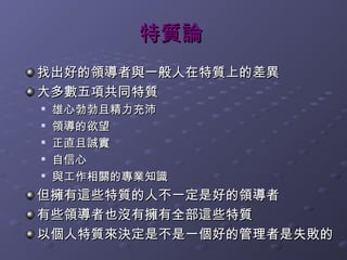 特質論
找出好的領導者與一般人在特質上的差異
大多數五項共同特質
   雄心勃勃且精力充沛
   領導的欲望
   正直且誠實

    自信心

    與工作相關的專業知識
但擁有這些特質的人不一定是好的領導者
有些領導者也沒有擁有全部這些特質
以個人特質來決定是不是一個好的管理者是失敗的
 