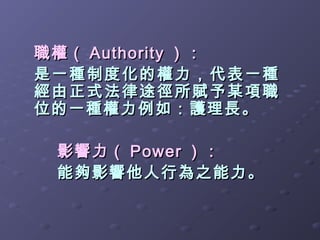 職權（ Authority ）：
是一種制度化的權力，代表一種
經由正式法律途徑所賦予某項職
位的一種權力例如：護理長。

 影響力（ Power ）：
 能夠影響他人行為之能力。
 