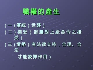 職權的產生
( 一 ) 傳統（世襲）
( 二 ) 接受（部屬對上級命令之接
    受）
( 三 ) 情勢（有法律支持，合理、合
    法
      才能發揮作用）
 