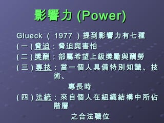 影響力 (Power)
Glueck （ 1977 ）提到影響力有七種
( 一 ) 脅迫 ：脅迫與害怕
( 二 ) 獎酬 ：部屬希望上級獎勵與酬勞
( 三 ) 專技：當一個人具備特別知識、技
         術、
            專長時
( 四 ) 法統：來自個人在組織結構中所佔
         階層
             之合法職位
 