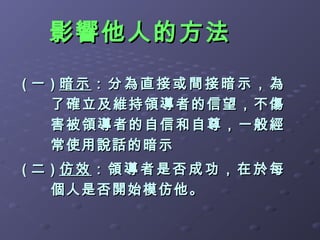 影響他人的方法

( 一 ) 暗示：分為直接或間接暗示，為
    了確立及 維持領導者的信望，不傷
    害被領導 者的自信和自尊，一般經
    常使用說話的暗示
( 二 ) 仿效：領導者是否成功，在於每
    個人是否開始模仿他。
 