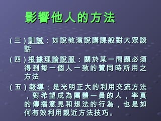 影響他人的方法
( 三 ) 訓誡：如說教演說講課般對大眾談
    話
( 四 ) 根據理論說服：關於某一問題必須
    得到每一個人一致的贊同時所用之
    方法
( 五 ) 報導：是光明正大的利用交流方法
    ，對希望成為團體一員的人，率真
    的傳播意見和想法的行為，也是如
    何有效利用親近方法技巧 。
 