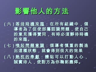 影響他人的方法
( 六 ) 等待時機來臨：在所有組織中，領
     導者為了 促使部屬認識問題，使自 己
     的意見 獲 得贊同，有時必須 靜待時機
         獲得贊同，有時必須 靜待時 機
     的來臨。
( 七 ) 喚起問題意識：領導者慎重的製造
     出這種狀態，就會得到很大的效果
( 八 ) 熱枕的奉獻：體貼可以打動人心，
     誠實待人，使對方為你鞠躬盡瘁。
 
