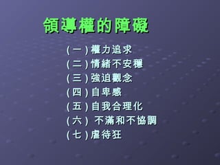 領導權的障礙
 ( 一 ) 權力追求
 ( 二 ) 情緒不安穩
 ( 三 ) 強迫觀念
 ( 四 ) 自卑感
 ( 五 ) 自我合理化
 ( 六 ) 不滿和不協調
 ( 七 ) 虐待狂
 