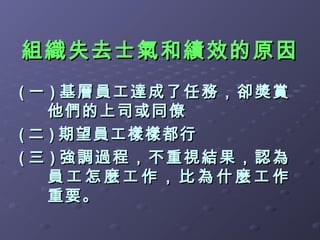 組織失去士氣和績效的原因
( 一 ) 基層員工達成了任務，卻獎賞
    他們的上司或同僚
( 二 ) 期望員工樣樣都行
( 三 ) 強調過程，不重視結果，認為
    員工怎麼工作，比為什麼工作
    重要。
 