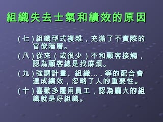 組織失去士氣和績效的原因
 ( 七 ) 組織型式複雜，充滿了不實際的
     官僚階層。
 ( 八 ) 從來（或很少）不和顧客接觸，
     認為顧客總是找麻煩。
 ( 九 ) 強調計畫、組織… . 等的配合會
     達成績效，忽略了人的重要性。
 ( 十 ) 喜歡多雇用員工，認為龐大的組
     織就是好組織。
 