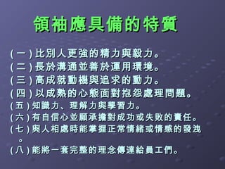 領袖應具備的特質
( 一 ) 比別人更強的精力與毅力。
( 二 ) 長於溝通並善於運用環境。
( 三 ) 高成就動機與追求的動力。
( 四 ) 以成熟的心態面對抱怨處理問題。
( 五 ) 知識力、理解力與學習力。
( 六 ) 有自信心並願承擔對成功或失敗的責任。
( 七 ) 與人相處時能掌握正常情緒或情感的發洩
  。
( 八 ) 能將一套完整的理念傳達給員工們。
 